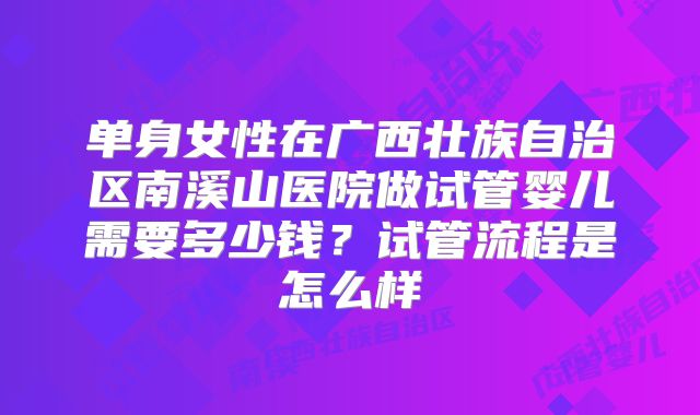 单身女性在广西壮族自治区南溪山医院做试管婴儿需要多少钱？试管流程是怎么样