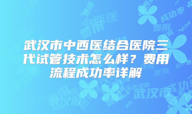 武汉市中西医结合医院三代试管技术怎么样？费用流程成功率详解