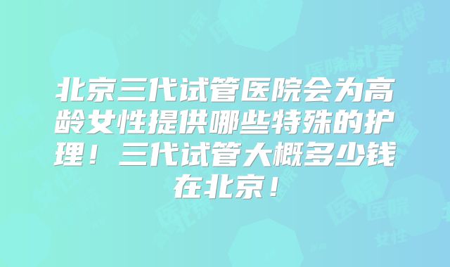 北京三代试管医院会为高龄女性提供哪些特殊的护理！三代试管大概多少钱在北京！