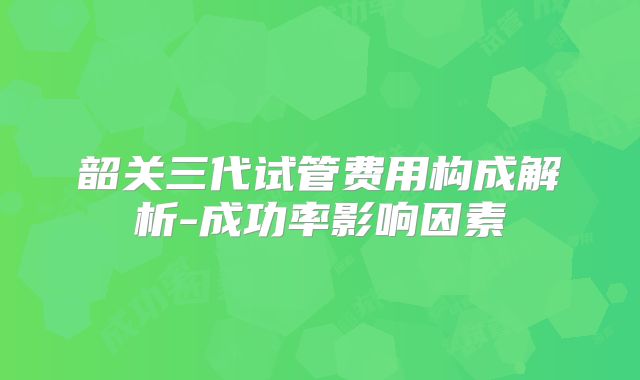 韶关三代试管费用构成解析-成功率影响因素