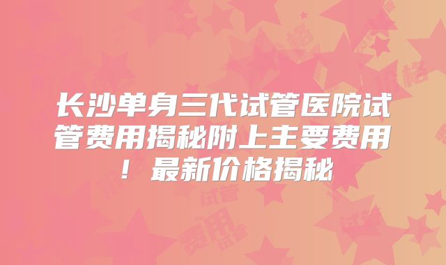 长沙单身三代试管医院试管费用揭秘附上主要费用！最新价格揭秘