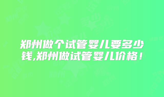 郑州做个试管婴儿要多少钱,郑州做试管婴儿价格！