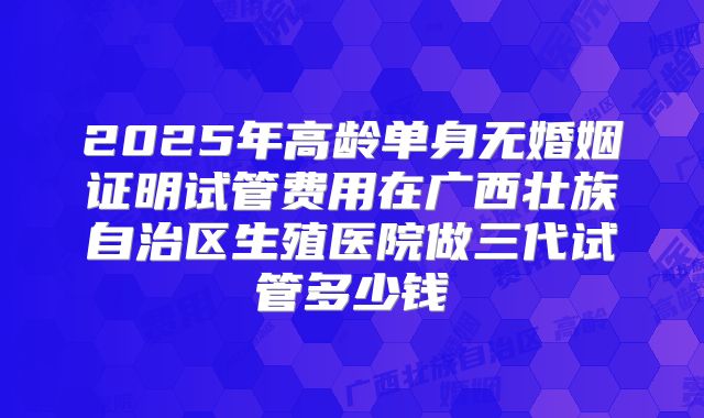 2025年高龄单身无婚姻证明试管费用在广西壮族自治区生殖医院做三代试管多少钱