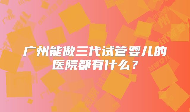 广州能做三代试管婴儿的医院都有什么？