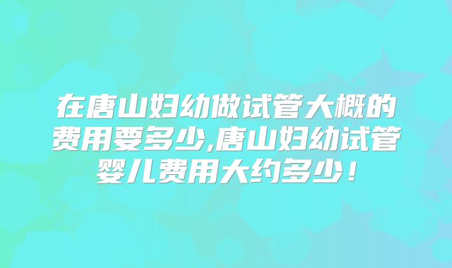 在唐山妇幼做试管大概的费用要多少,唐山妇幼试管婴儿费用大约多少!