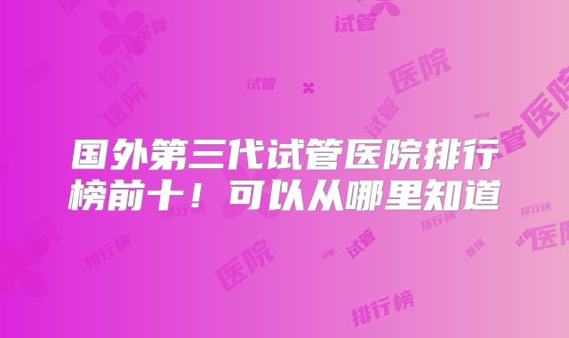 国外第三代试管医院排行榜前十！可以从哪里知道