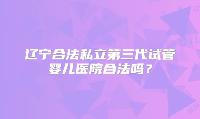 辽宁合法私立第三代试管婴儿医院合法吗?