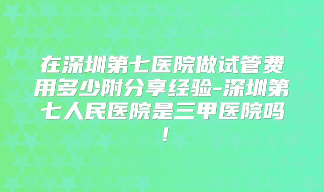 在深圳第七医院做试管费用多少附分享经验-深圳第七人民医院是三甲医院吗！