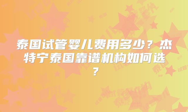 泰国试管婴儿费用多少?杰特宁泰国靠谱机构如何选?
