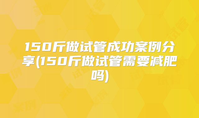 150斤做试管成功案例分享(150斤做试管需要减肥吗)