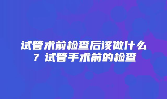 试管术前检查后该做什么？试管手术前的检查