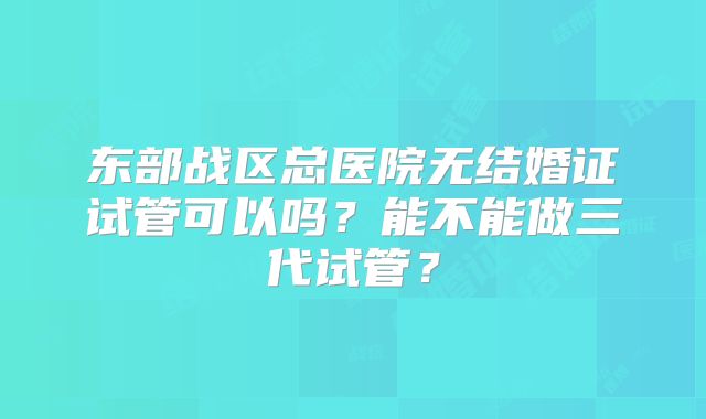 东部战区总医院无结婚证试管可以吗？能不能做三代试管？