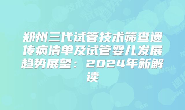 郑州三代试管技术筛查遗传病清单及试管婴儿发展趋势展望：2024年新解读
