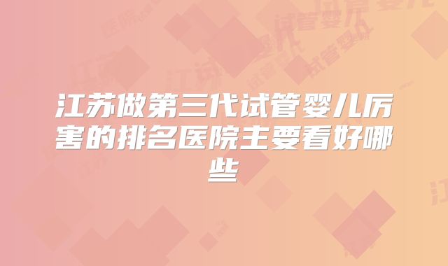 江苏做第三代试管婴儿厉害的排名医院主要看好哪些