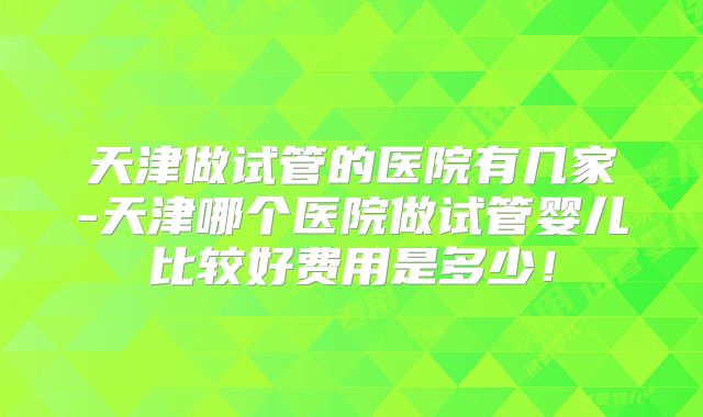 天津做试管的医院有几家-天津哪个医院做试管婴儿比较好费用是多少！