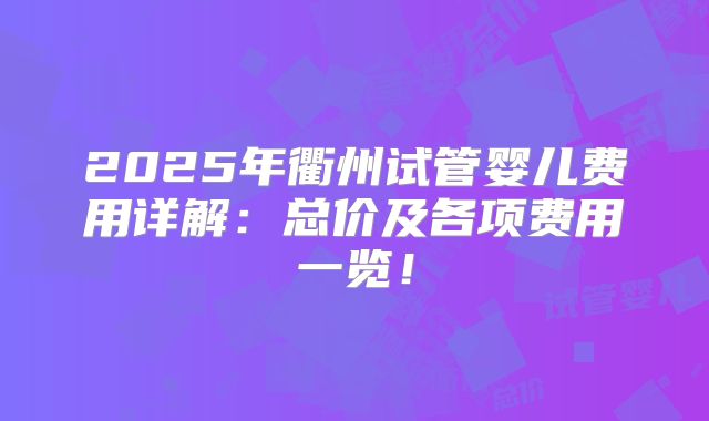 2025年衢州试管婴儿费用详解：总价及各项费用一览！