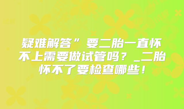 疑难解答”要二胎一直怀不上需要做试管吗？_二胎怀不了要检查哪些！