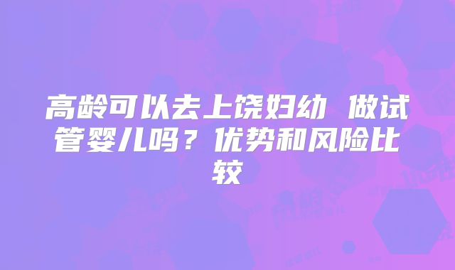高龄可以去上饶妇幼 做试管婴儿吗？优势和风险比较