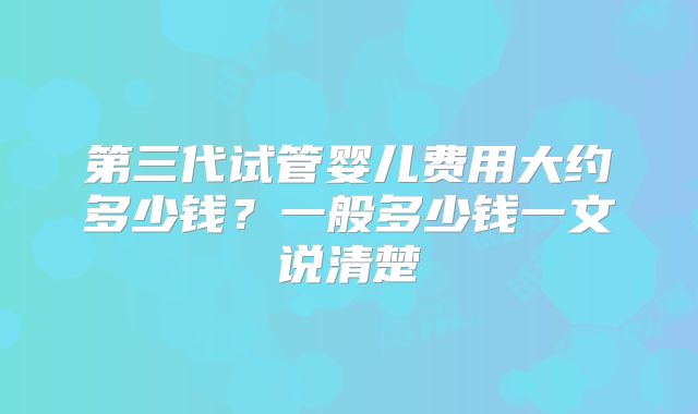 第三代试管婴儿费用大约多少钱？一般多少钱一文说清楚