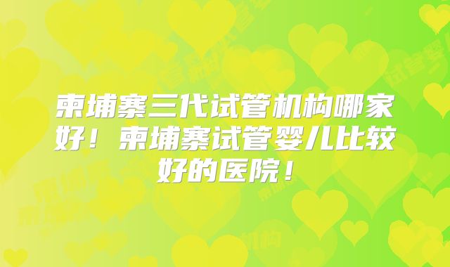 柬埔寨三代试管机构哪家好!柬埔寨试管婴儿比较好的医院!