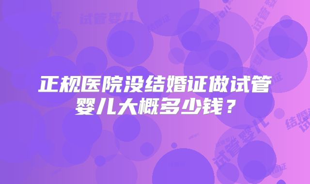 正规医院没结婚证做试管婴儿大概多少钱？