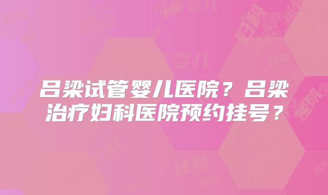 吕梁试管婴儿医院？吕梁治疗妇科医院预约挂号？