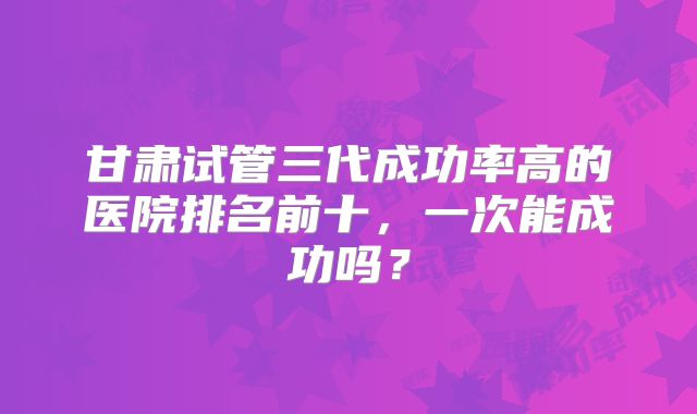 甘肃试管三代成功率高的医院排名前十，一次能成功吗？