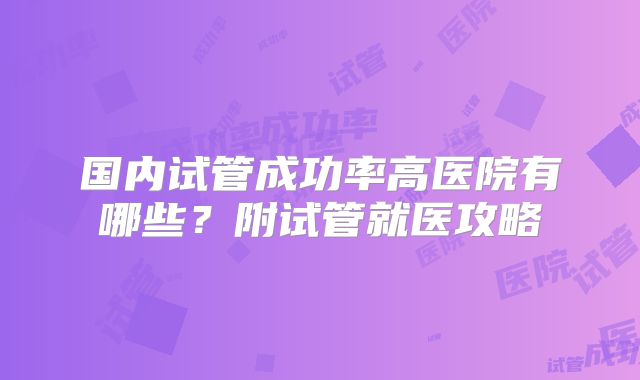 国内试管成功率高医院有哪些?附试管就医攻略