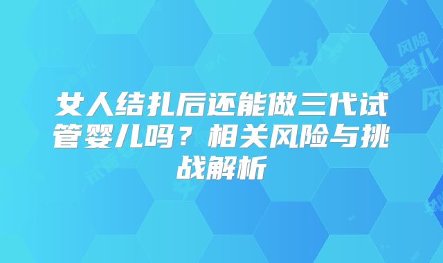 女人结扎后还能做三代试管婴儿吗?相关风险与挑战解析
