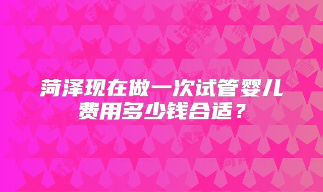 菏泽现在做一次试管婴儿费用多少钱合适？