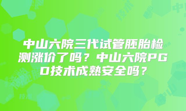 中山六院三代试管胚胎检测涨价了吗？中山六院PGD技术成熟安全吗？