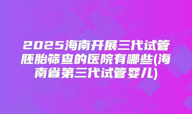 2025海南开展三代试管胚胎筛查的医院有哪些(海南省第三代试管婴儿)