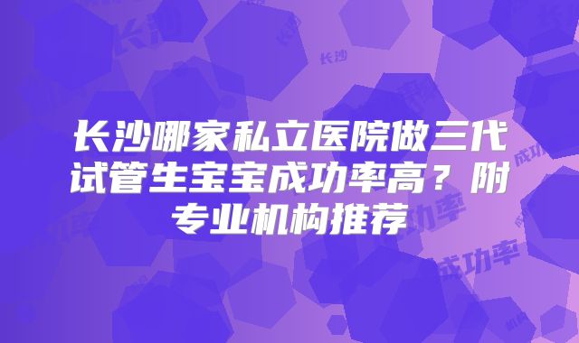 长沙哪家私立医院做三代试管生宝宝成功率高？附专业机构推荐