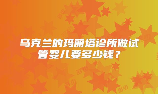 乌克兰的玛丽塔诊所做试管婴儿要多少钱？
