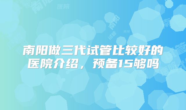南阳做三代试管比较好的医院介绍，预备15够吗