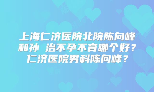 上海仁济医院北院陈向峰和孙赟治不孕不育哪个好?仁济医院男科陈向峰?