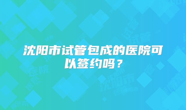 沈阳市试管包成的医院可以签约吗？