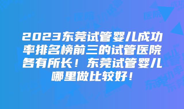 2023东莞试管婴儿成功率排名榜前三的试管医院各有所长！东莞试管婴儿哪里做比较好！