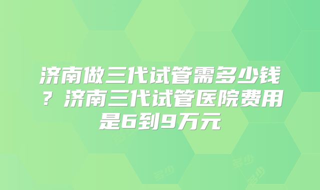 济南做三代试管需多少钱？济南三代试管医院费用是6到9万元
