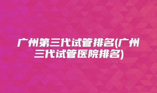广州第三代试管排名(广州三代试管医院排名)