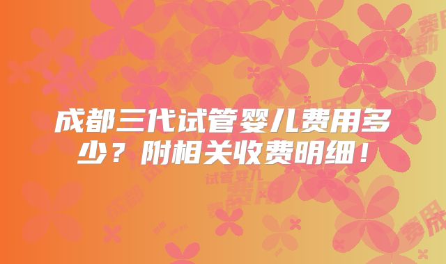 成都三代试管婴儿费用多少？附相关收费明细！