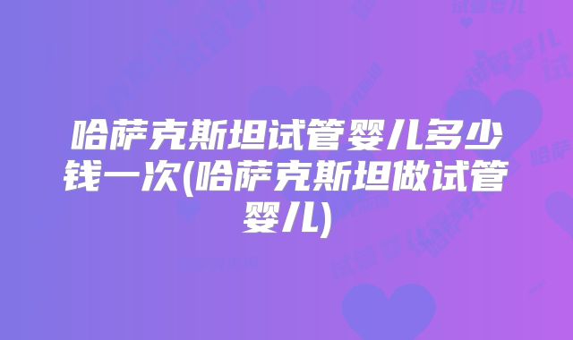 哈萨克斯坦试管婴儿多少钱一次(哈萨克斯坦做试管婴儿)