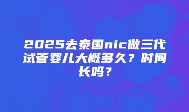 2025去泰国nic做三代试管婴儿大概多久？时间长吗？