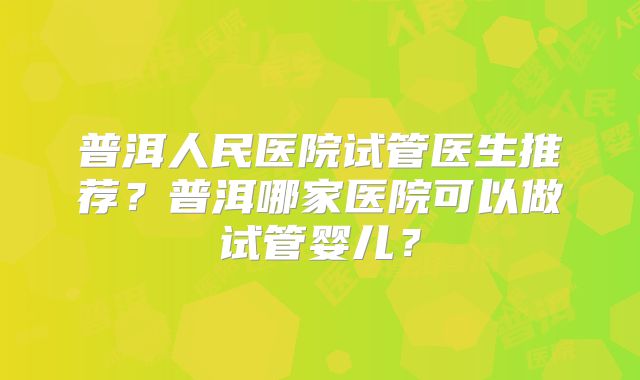 普洱人民医院试管医生推荐？普洱哪家医院可以做试管婴儿？