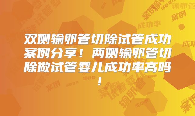双侧输卵管切除试管成功案例分享！两侧输卵管切除做试管婴儿成功率高吗！