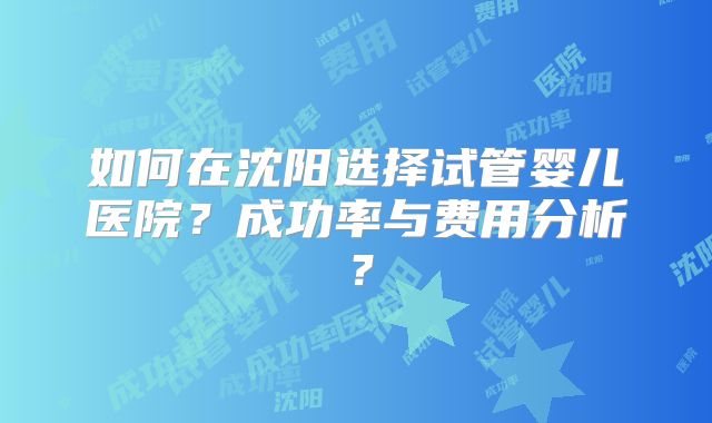 如何在沈阳选择试管婴儿医院？成功率与费用分析？