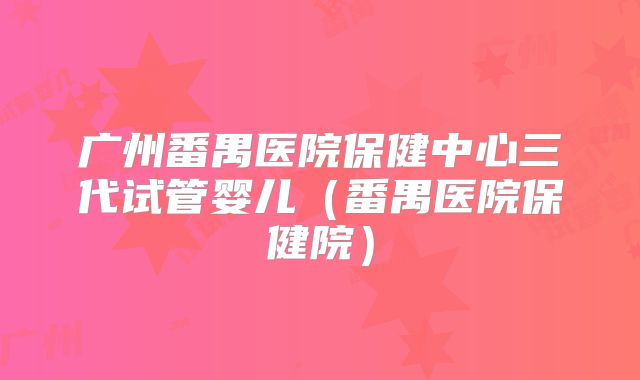广州番禺医院保健中心三代试管婴儿(番禺医院保健院)