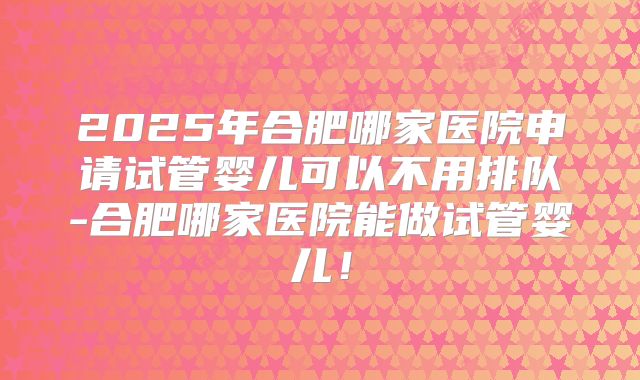 2025年合肥哪家医院申请试管婴儿可以不用排队-合肥哪家医院能做试管婴儿！