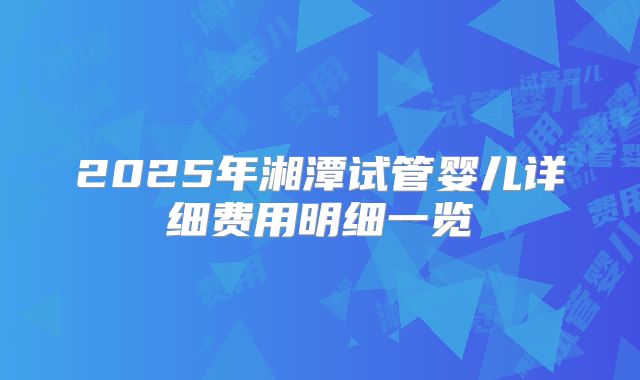 2025年湘潭试管婴儿详细费用明细一览