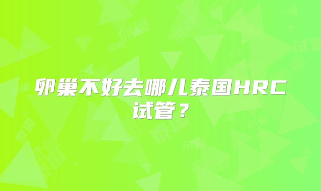 卵巢不好去哪儿泰国HRC试管?